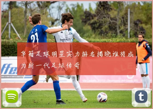 华籍足球明星实力排名揭晓谁将成为新一代足坛传奇