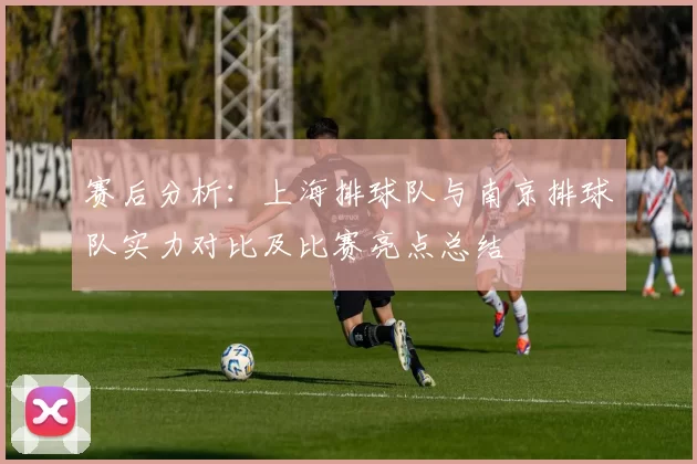 赛后分析：上海排球队与南京排球队实力对比及比赛亮点总结