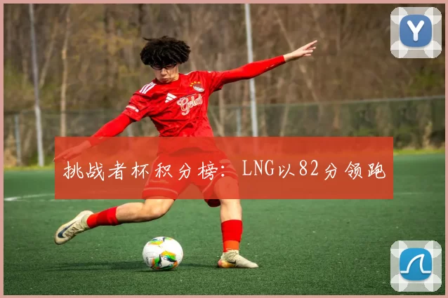 挑战者杯积分榜：LNG以82分领跑