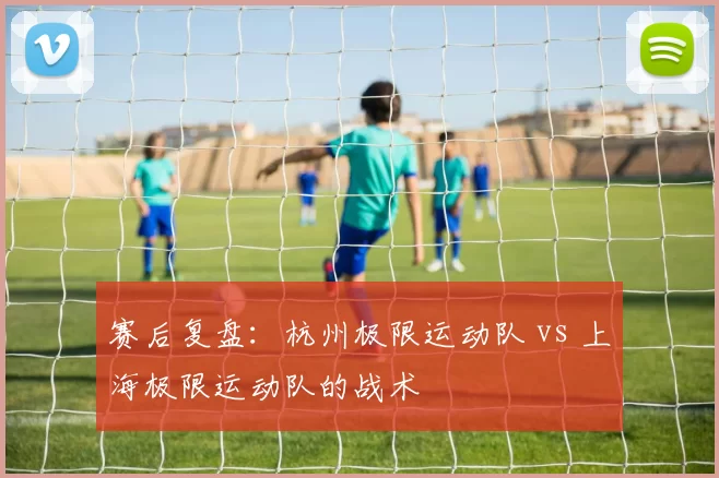 赛后复盘：杭州极限运动队 vs 上海极限运动队的战术