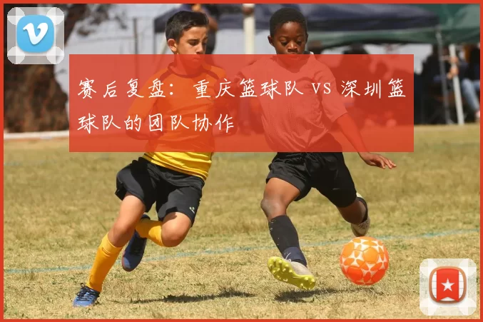 赛后复盘：重庆篮球队 vs 深圳篮球队的团队协作