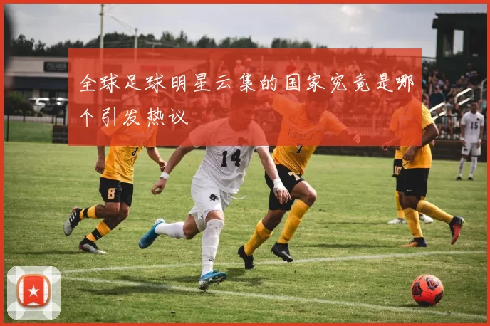 全球足球明星云集的国家究竟是哪个引发热议