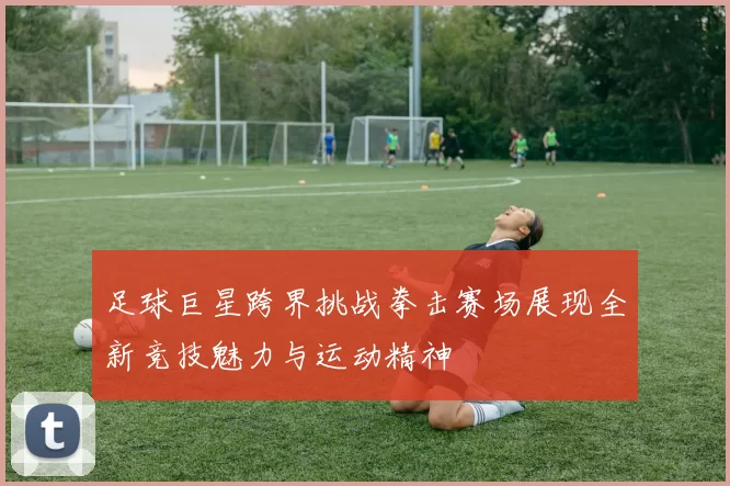 足球巨星跨界挑战拳击赛场展现全新竞技魅力与运动精神